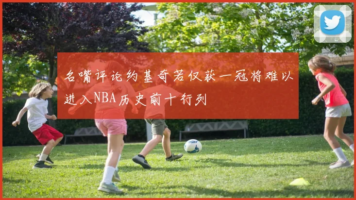 名嘴评论约基奇若仅获一冠将难以进入NBA历史前十行列