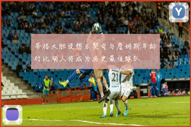 蒂格大胆设想东契奇与詹姆斯年龄对比湖人将成为历史最佳球队