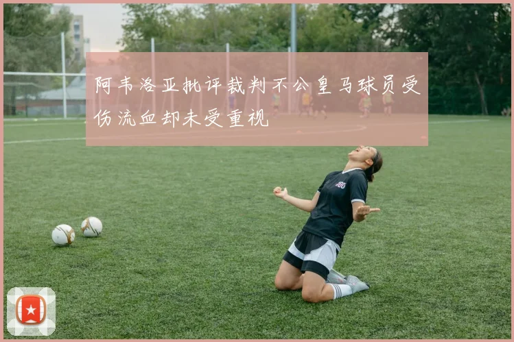 阿韦洛亚批评裁判不公皇马球员受伤流血却未受重视