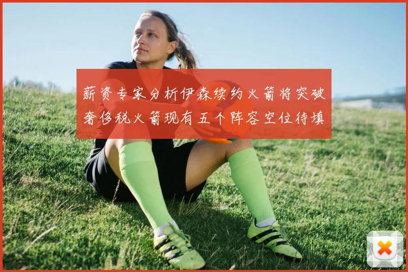 薪资专家分析伊森续约火箭将突破奢侈税火箭现有五个阵容空位待填补