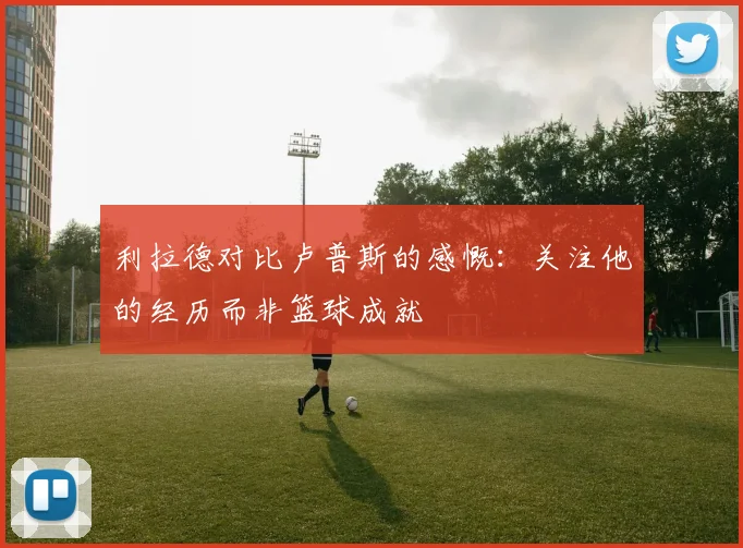 利拉德对比卢普斯的感慨：关注他的经历而非篮球成就