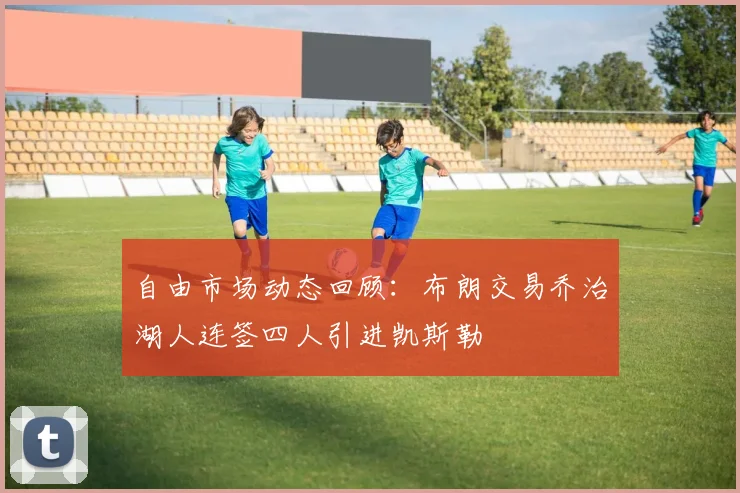 自由市场动态回顾：布朗交易乔治湖人连签四人引进凯斯勒