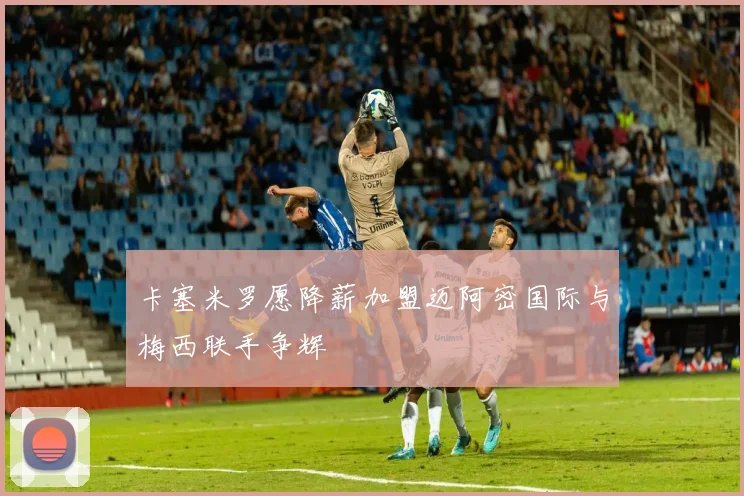 卡塞米罗愿降薪加盟迈阿密国际与梅西联手争辉