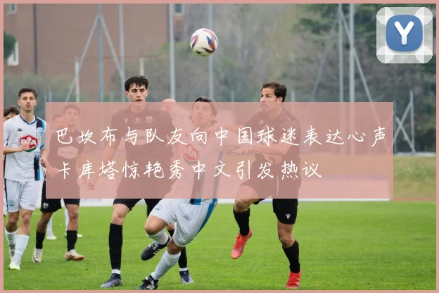 巴坎布与队友向中国球迷表达心声卡库塔惊艳秀中文引发热议