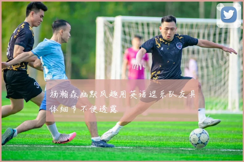 杨瀚森幽默风趣用英语逗乐队友具体细节不便透露