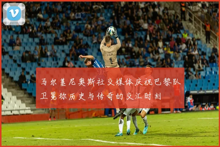 马尔基尼奥斯社交媒体庆祝巴黎队卫冕称历史与传奇的交汇时刻