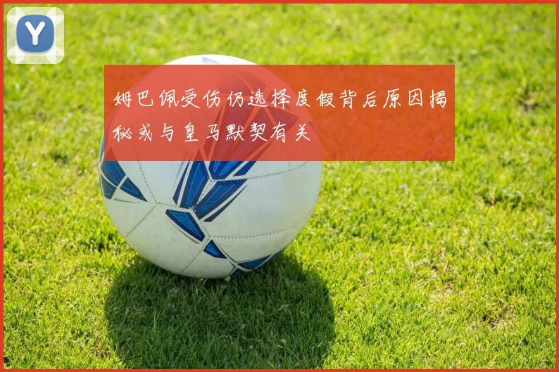 姆巴佩受伤仍选择度假背后原因揭秘或与皇马默契有关