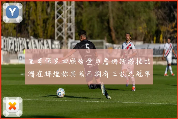 里奇保罗回顾哈登与詹姆斯搭档的潜在辉煌称其或已拥有三枚总冠军戒指