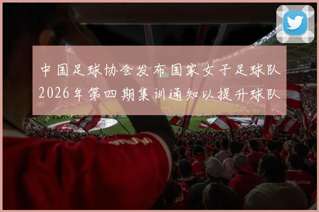 中国足球协会发布国家女子足球队2026年第四期集训通知以提升球队实力和备战水平