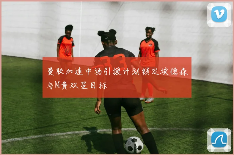 曼联加速中场引援计划锁定埃德森与M费双星目标